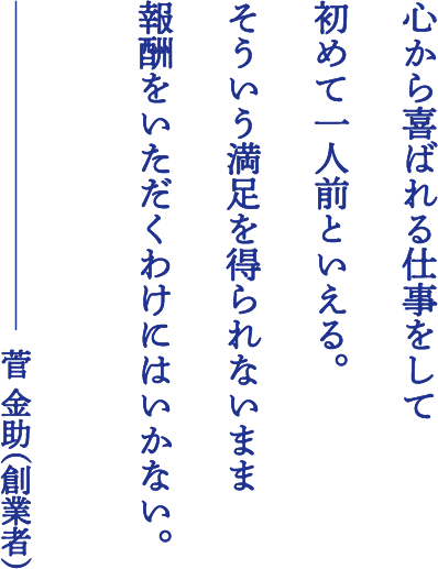 心から喜ばれる仕事をして初めて一人前だといえる。そういう満足を得られないまま報酬をいただくわけにはいかない。菅 金助（創業者）